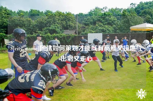 合肥团建如何策划才能既有高度又接地气出彩又走心