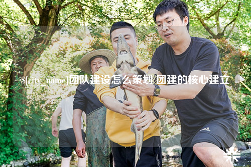 合肥团队建设怎么策划 团建的核心建立